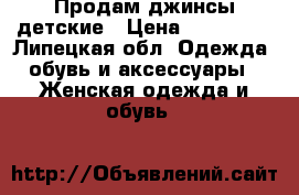 Продам джинсы детские › Цена ­ 500-700 - Липецкая обл. Одежда, обувь и аксессуары » Женская одежда и обувь   